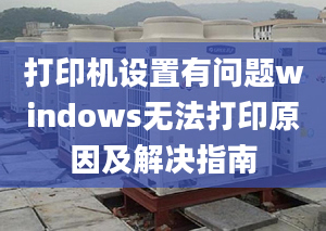 打印機設(shè)置有問題windows無法打印原因及解決指南