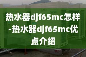 熱水器djf65mc怎樣-熱水器djf65mc優(yōu)點(diǎn)介紹