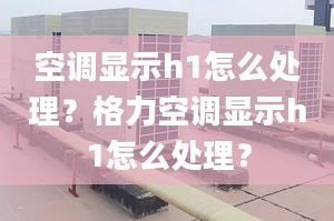 空調顯示h1怎么處理？格力空調顯示h1怎么處理？