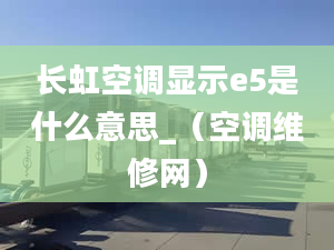 長虹空調(diào)顯示e5是什么意思_（空調(diào)維修網(wǎng)）