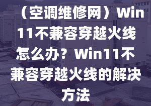 （空調(diào)維修網(wǎng)）Win11不兼容穿越火線怎么辦？Win11不兼容穿越火線的解決方法