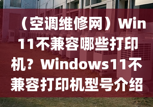 （空調(diào)維修網(wǎng)）Win11不兼容哪些打印機(jī)？Windows11不兼容打印機(jī)型號(hào)介紹