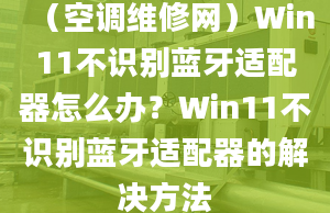 （空調(diào)維修網(wǎng)）Win11不識別藍牙適配器怎么辦？Win11不識別藍牙適配器的解決方法