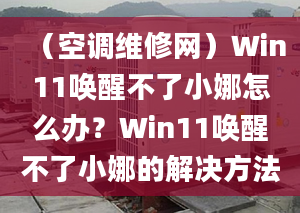 （空調(diào)維修網(wǎng)）Win11喚醒不了小娜怎么辦？Win11喚醒不了小娜的解決方法