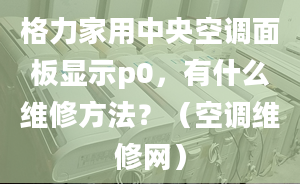 格力家用中央空調面板顯示p0，有什么維修方法？（空調維修網）