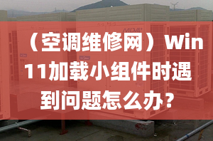 （空調(diào)維修網(wǎng)）Win11加載小組件時(shí)遇到問題怎么辦？