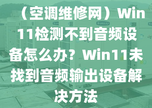 （空調(diào)維修網(wǎng)）Win11檢測(cè)不到音頻設(shè)備怎么辦？Win11未找到音頻輸出設(shè)備解決方法