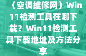 （空調(diào)維修網(wǎng)）Win11檢測(cè)工具在哪下載？Win11檢測(cè)工具下載地址及方法分享