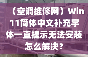 （空調(diào)維修網(wǎng)）Win11簡(jiǎn)體中文補(bǔ)充字體一直提示無法安裝怎么解決？