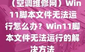 （空調(diào)維修網(wǎng)）Win11腳本文件無法運(yùn)行怎么辦？Win11腳本文件無法運(yùn)行的解決方法