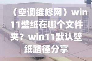 （空調(diào)維修網(wǎng)）win11壁紙?jiān)谀膫€(gè)文件夾？win11默認(rèn)壁紙路徑分享