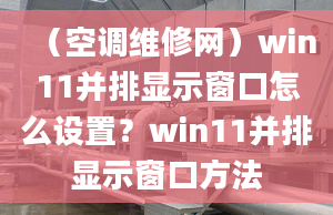 （空調(diào)維修網(wǎng)）win11并排顯示窗口怎么設(shè)置？win11并排顯示窗口方法