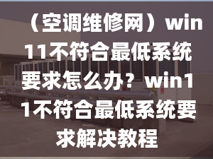 （空調(diào)維修網(wǎng)）win11不符合最低系統(tǒng)要求怎么辦？win11不符合最低系統(tǒng)要求解決教程