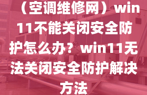 （空調(diào)維修網(wǎng)）win11不能關(guān)閉安全防護(hù)怎么辦？win11無(wú)法關(guān)閉安全防護(hù)解決方法