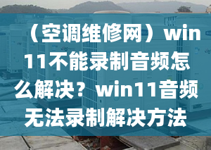 （空調(diào)維修網(wǎng)）win11不能錄制音頻怎么解決？win11音頻無(wú)法錄制解決方法