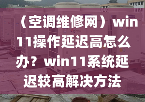 （空調(diào)維修網(wǎng)）win11操作延遲高怎么辦？win11系統(tǒng)延遲較高解決方法