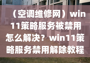 （空調維修網(wǎng)）win11策略服務被禁用怎么解決？win11策略服務禁用解除教程