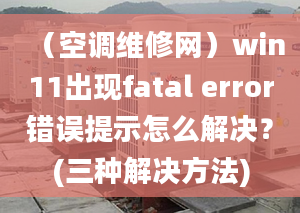 （空調(diào)維修網(wǎng)）win11出現(xiàn)fatal error錯誤提示怎么解決？(三種解決方法)