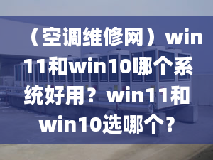 （空調(diào)維修網(wǎng)）win11和win10哪個(gè)系統(tǒng)好用？win11和win10選哪個(gè)？