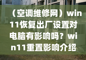 （空調(diào)維修網(wǎng)）win11恢復(fù)出廠設(shè)置對電腦有影響嗎？win11重置影響介紹