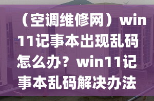 （空調維修網）win11記事本出現(xiàn)亂碼怎么辦？win11記事本亂碼解決辦法