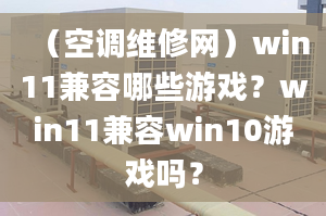 （空調(diào)維修網(wǎng)）win11兼容哪些游戲？win11兼容win10游戲嗎？