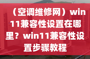 （空調(diào)維修網(wǎng)）win11兼容性設(shè)置在哪里？win11兼容性設(shè)置步驟教程