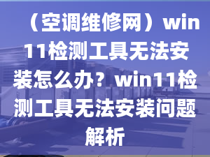 （空調維修網）win11檢測工具無法安裝怎么辦？win11檢測工具無法安裝問題解析