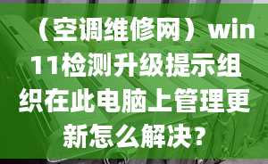 （空調(diào)維修網(wǎng)）win11檢測升級提示組織在此電腦上管理更新怎么解決？