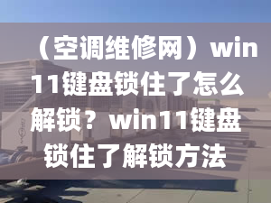 （空調(diào)維修網(wǎng)）win11鍵盤鎖住了怎么解鎖？win11鍵盤鎖住了解鎖方法