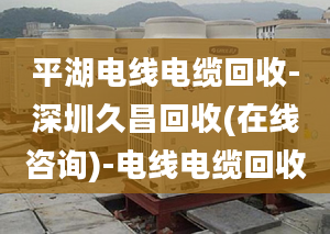 平湖電線電纜回收-深圳久昌回收(在線咨詢)-電線電纜回收