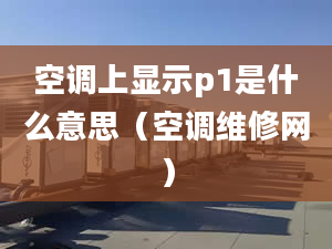 空調(diào)上顯示p1是什么意思（空調(diào)維修網(wǎng)）