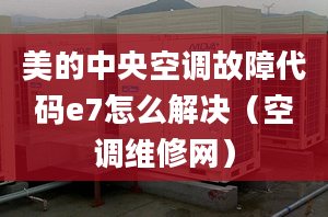 美的中央空調(diào)故障代碼e7怎么解決（空調(diào)維修網(wǎng)）