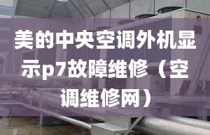 美的中央空調(diào)外機(jī)顯示p7故障維修（空調(diào)維修網(wǎng)）