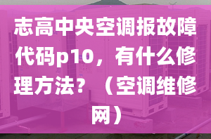 志高中央空調(diào)報故障代碼p10，有什么修理方法？（空調(diào)維修網(wǎng)）