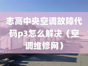 志高中央空調(diào)故障代碼p3怎么解決（空調(diào)維修網(wǎng)）