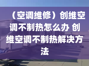 （空調(diào)維修）創(chuàng)維空調(diào)不制熱怎么辦 創(chuàng)維空調(diào)不制熱解決方法