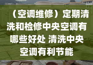 （空調維修）定期清洗和檢修中央空調有哪些好處 清洗中央空調有利節(jié)能