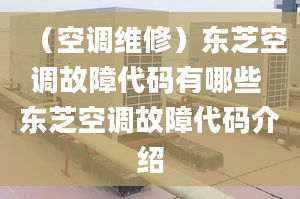 （空調維修）東芝空調故障代碼有哪些 東芝空調故障代碼介紹