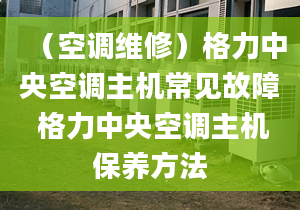 （空調維修）格力中央空調主機常見故障 格力中央空調主機保養(yǎng)方法