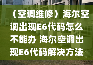 （空調(diào)維修）海爾空調(diào)出現(xiàn)E6代碼怎么不能辦 海爾空調(diào)出現(xiàn)E6代碼解決方法