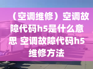 （空調(diào)維修）空調(diào)故障代碼h5是什么意思 空調(diào)故障代碼h5維修方法