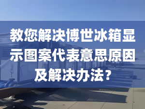 教您解決博世冰箱顯示圖案代表意思原因及解決辦法？