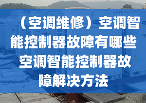 （空調(diào)維修）空調(diào)智能控制器故障有哪些 空調(diào)智能控制器故障解決方法