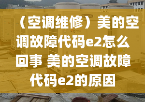 （空調(diào)維修）美的空調(diào)故障代碼e2怎么回事 美的空調(diào)故障代碼e2的原因