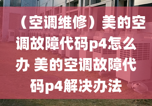 （空調(diào)維修）美的空調(diào)故障代碼p4怎么辦 美的空調(diào)故障代碼p4解決辦法