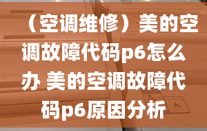 （空調(diào)維修）美的空調(diào)故障代碼p6怎么辦 美的空調(diào)故障代碼p6原因分析