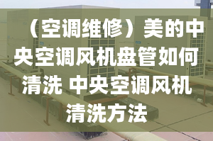 （空調維修）美的中央空調風機盤管如何清洗 中央空調風機清洗方法