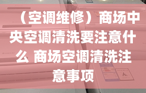 （空調維修）商場中央空調清洗要注意什么 商場空調清洗注意事項