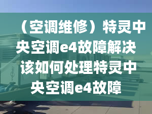 （空調維修）特靈中央空調e4故障解決 該如何處理特靈中央空調e4故障